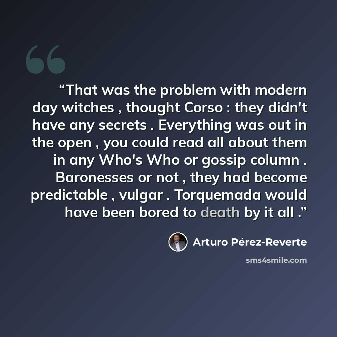 “That was the problem with modern day witches , thought Corso : they didn't have any secrets . Everything was out in the open , you could read all about them in any Who's Who or gossip column . Baronesses or not , they had become predictable , vulgar . Torquemada would have been bored to death by…” quote by Arturo Pérez-Reverte