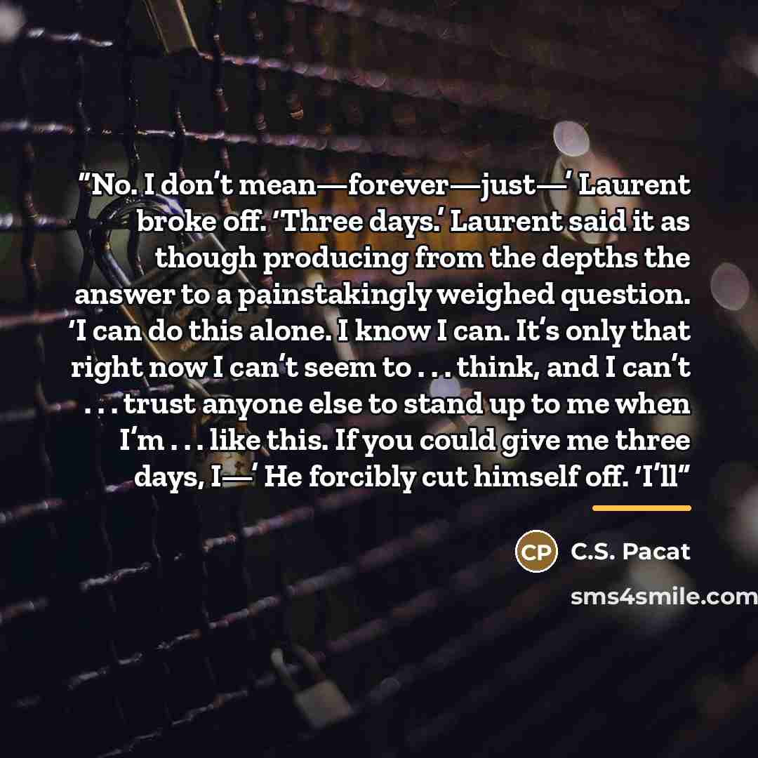 “No. I don’t mean—forever—just—’ Laurent broke off. ‘Three days.’ Laurent said it as though producing from the depths the answer to a painstakingly weighed question. ‘I can do this alone. I know I can. It’s only that right now I can’t seem to . . . think, and I can’t . . . trust anyone else to…” quote by C.S. Pacat
