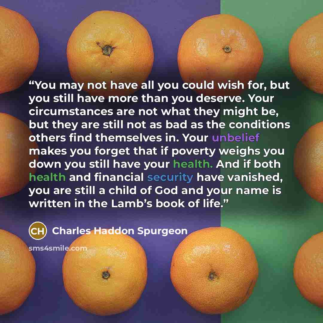 “You may not have all you could wish for, but you still have more than you deserve. Your circumstances are not what they might be, but they are still not as bad as the conditions others find themselves in. Your unbelief makes you forget that if poverty weighs you down you still have your health…” quote by Charles Haddon Spurgeon
