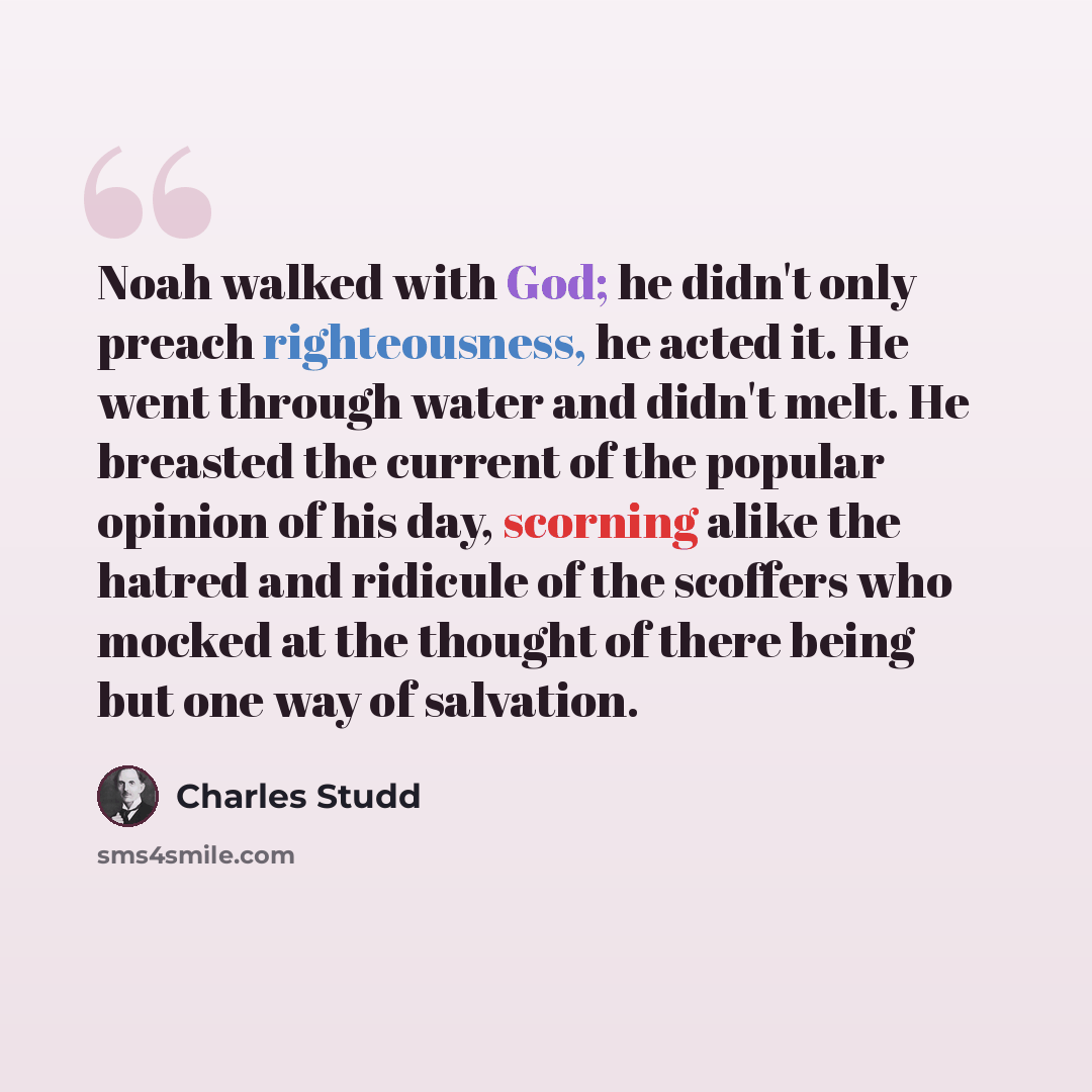 “Noah walked with God; he didn't only preach righteousness, he acted it. He went through water and didn't melt. He breasted the current of the popular opinion of his day, scorning alike the hatred and ridicule of the scoffers who mocked at the thought of there being but one way of salvation.” quote by Charles Studd