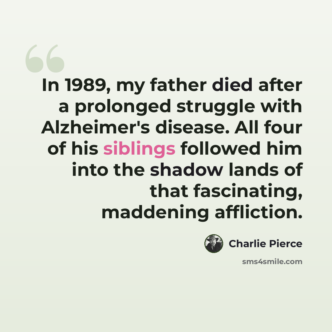 “In 1989, my father died after a prolonged struggle with Alzheimer's disease. All four of his siblings followed him into the shadow lands of that fascinating, maddening affliction.” quote by Charlie Pierce