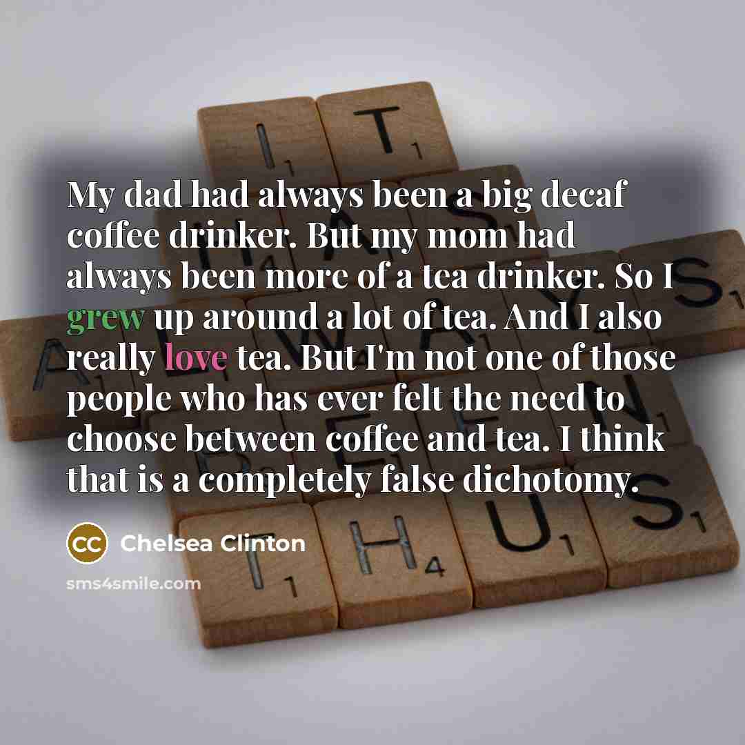 “My dad had always been a big decaf coffee drinker. But my mom had always been more of a tea drinker. So I grew up around a lot of tea. And I also really love tea. But I'm not one of those people who has ever felt the need to choose between coffee and tea. I think that is a completely false…” quote by Chelsea Clinton