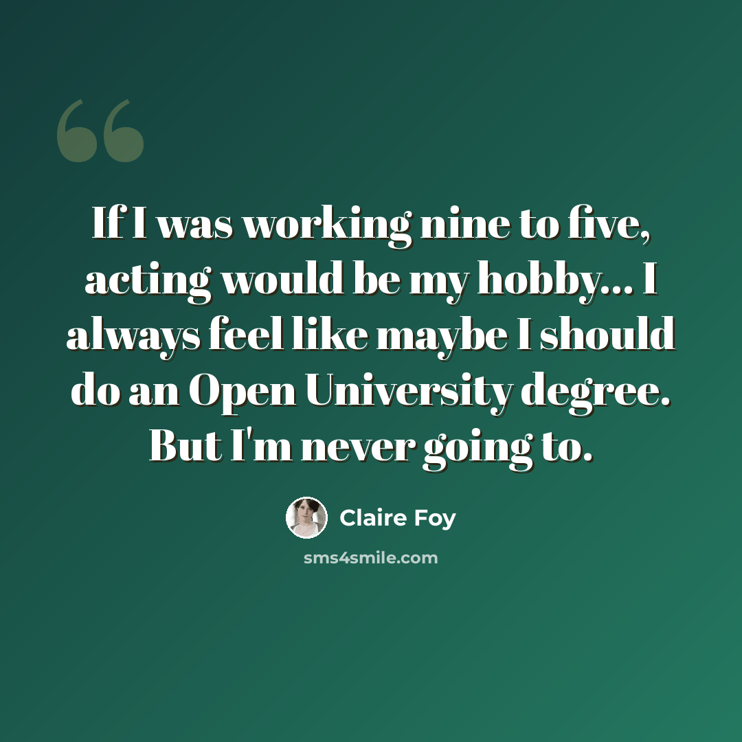 “If I was working nine to five, acting would be my hobby... I always feel like maybe I should do an Open University degree. But I'm never going to.” quote by Claire Foy