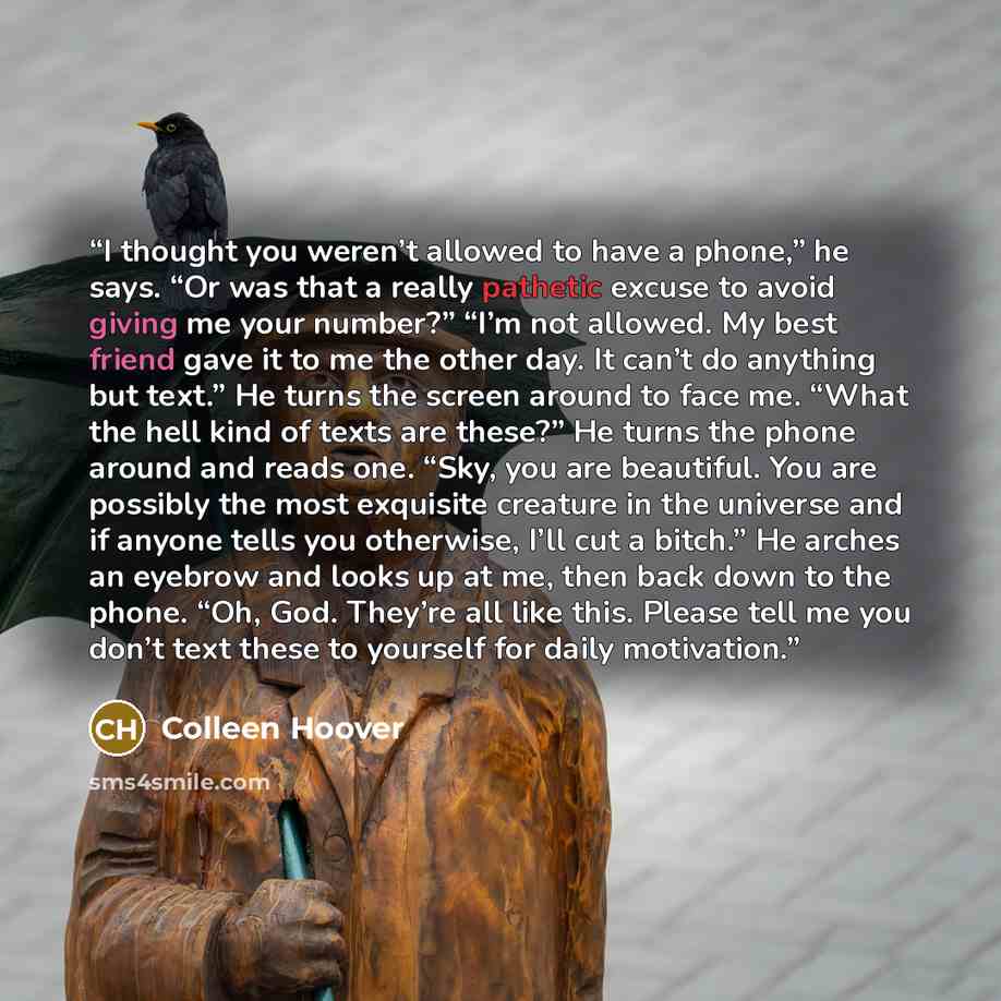 “I thought you weren’t allowed to have a phone,” he says. “Or was that a really pathetic excuse to avoid giving me your number?” “I’m not allowed. My best friend gave it to me the other day. It can’t do anything but text.” He turns the screen around to face me. “What the hell kind of texts are…” quote by Colleen Hoover
