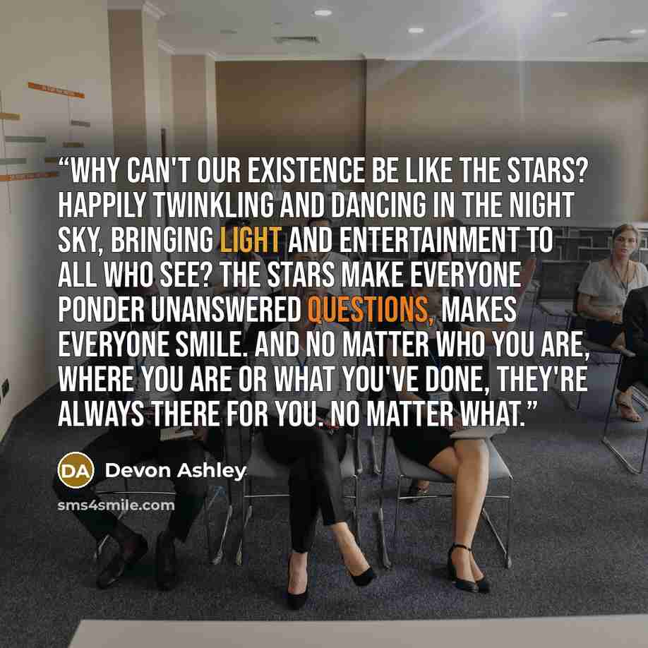 “Why can't our existence be like the stars? Happily twinkling and dancing in the night sky, bringing light and entertainment to all who see? The stars make everyone ponder unanswered questions, makes everyone smile. And no matter who you are, where you are or what you've done, they're always there…” quote by Devon Ashley