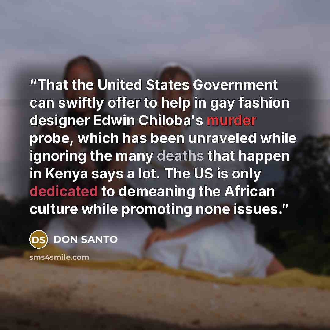 “That the United States Government can swiftly offer to help in gay fashion designer Edwin Chiloba's murder probe, which has been unraveled while ignoring the many deaths that happen in Kenya says a lot. The US is only dedicated to demeaning the African culture while promoting none issues.” quote by DON SANTO