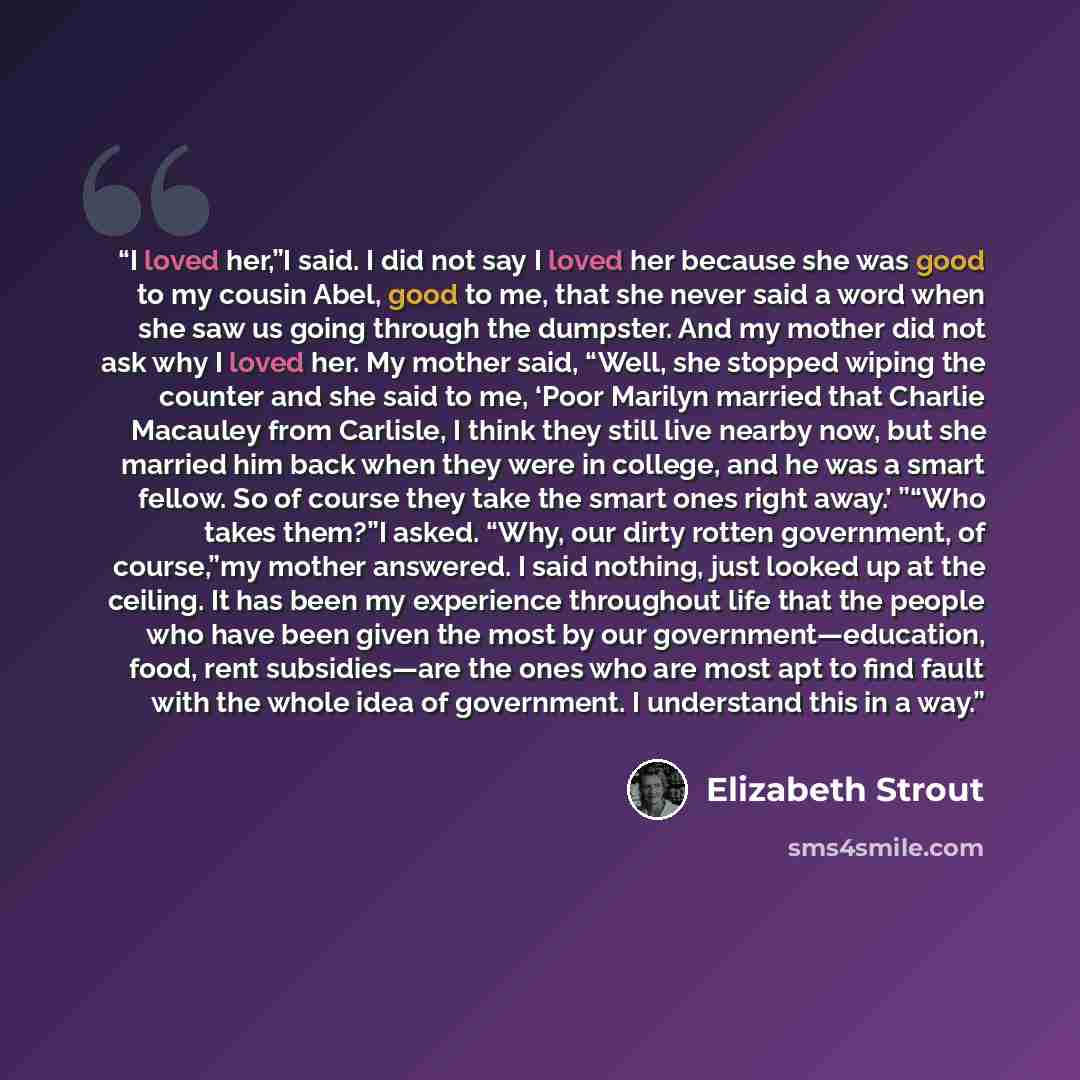 “I loved her,”I said. I did not say I loved her because she was good to my cousin Abel, good to me, that she never said a word when she saw us going through the dumpster. And my mother did not ask why I loved her. My mother said, “Well, she stopped wiping the counter and she said to me, ‘Poor…” quote by Elizabeth Strout