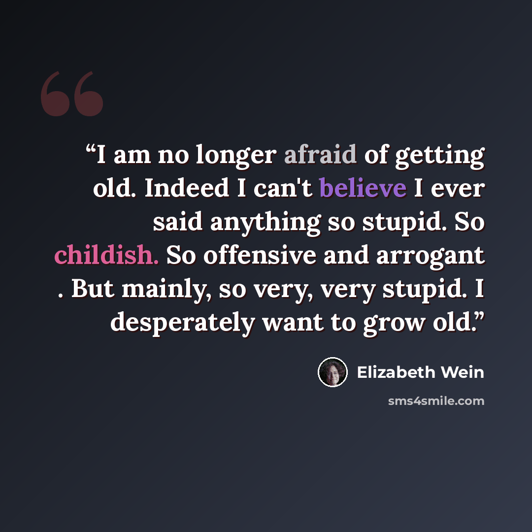 “I am no longer afraid of getting old. Indeed I can't believe I ever said anything so stupid. So childish. So offensive and arrogant . But mainly, so very, very stupid. I desperately want to grow old.” quote by Elizabeth Wein