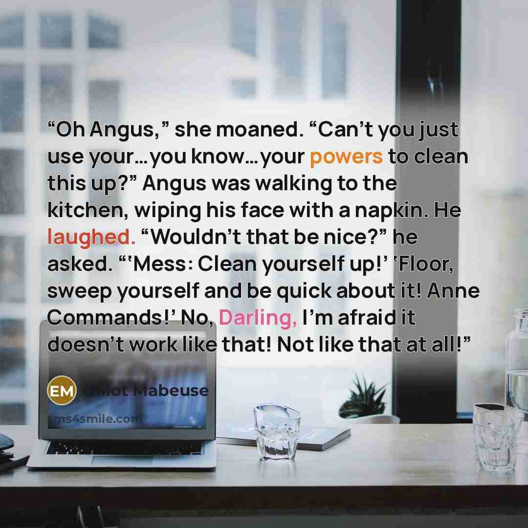 “Oh Angus,” she moaned. “Can’t you just use your…you know…your powers to clean this up?” Angus was walking to the kitchen, wiping his face with a napkin. He laughed. “Wouldn’t that be nice?” he asked. “‘Mess: Clean yourself up!’ ‘Floor, sweep yourself and be quick about it! Anne Commands!’ No…” quote by Elliot Mabeuse