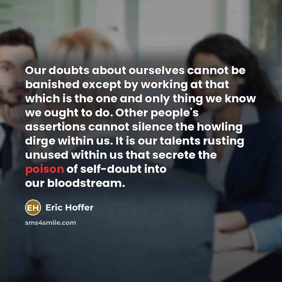 “Our doubts about ourselves cannot be banished except by working at that which is the one and only thing we know we ought to do. Other people's assertions cannot silence the howling dirge within us. It is our talents rusting unused within us that secrete the poison of self-doubt into our bloodstream.” quote by Eric Hoffer