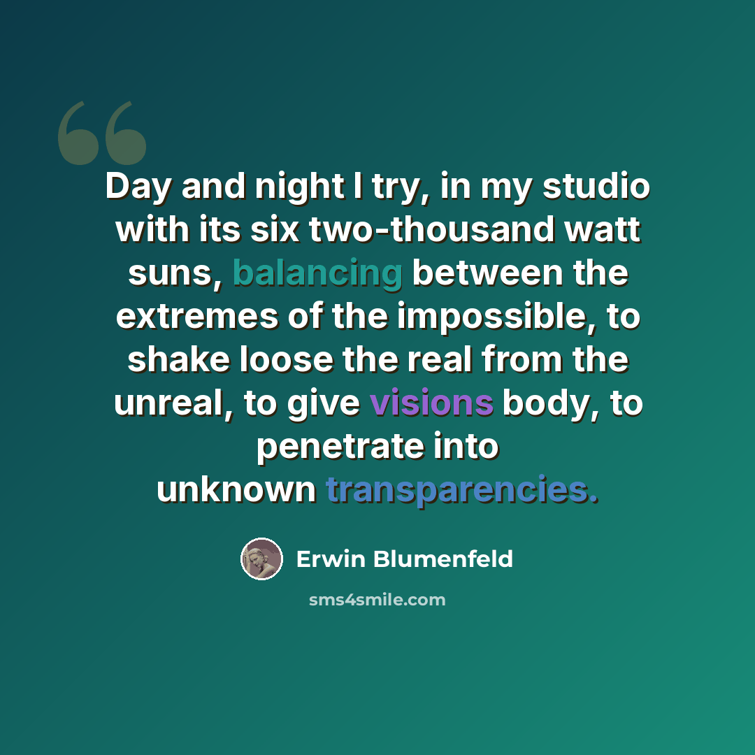 “Day and night I try, in my studio with its six two-thousand watt suns, balancing between the extremes of the impossible, to shake loose the real from the unreal, to give visions body, to penetrate into unknown transparencies.” quote by Erwin Blumenfeld