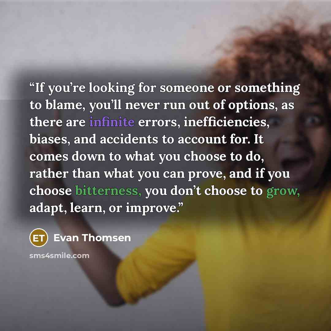 “If you’re looking for someone or something to blame, you’ll never run out of options, as there are infinite errors, inefficiencies, biases, and accidents to account for. It comes down to what you choose to do, rather than what you can prove, and if you choose bitterness, you don’t choose to grow…” quote by Evan Thomsen