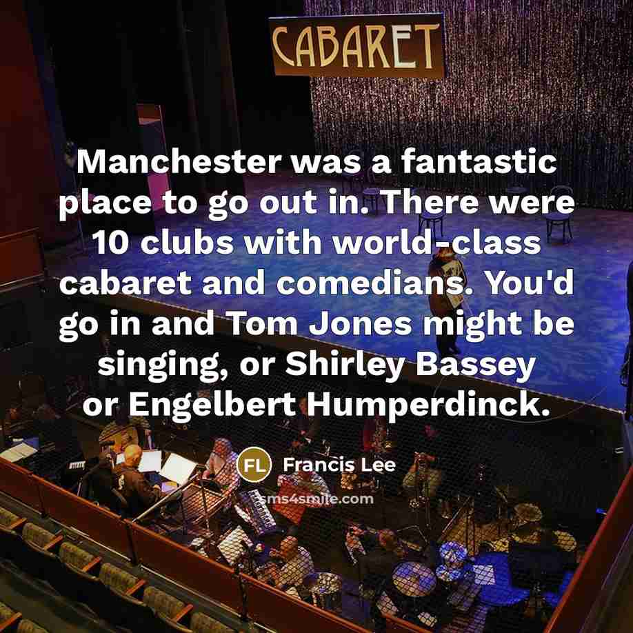 “Manchester was a fantastic place to go out in. There were 10 clubs with world-class cabaret and comedians. You'd go in and Tom Jones might be singing, or Shirley Bassey or Engelbert Humperdinck.” quote by Francis Lee