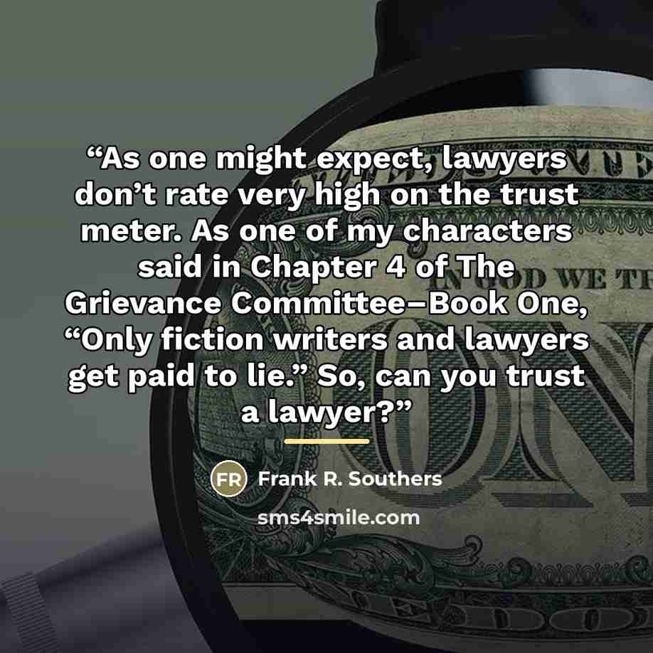 “As one might expect, lawyers don’t rate very high on the trust meter. As one of my characters said in Chapter 4 of The Grievance Committee–Book One, “Only fiction writers and lawyers get paid to lie.” So, can you trust a lawyer?” quote by Frank R. Southers