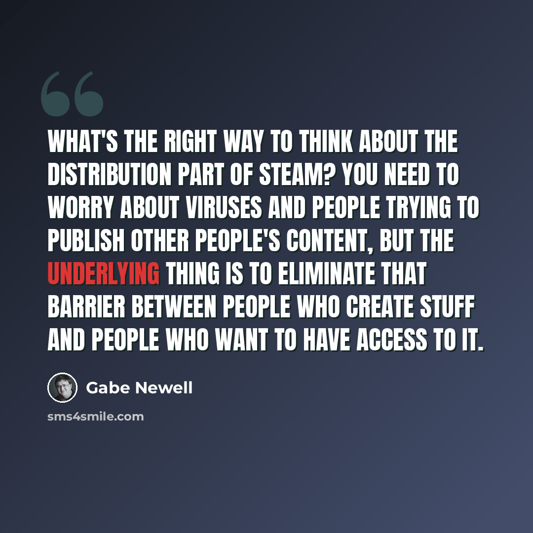 “What's the right way to think about the distribution part of Steam? You need to worry about viruses and people trying to publish other people's content, but the underlying thing is to eliminate that barrier between people who create stuff and people who want to have access to it.” quote by Gabe Newell