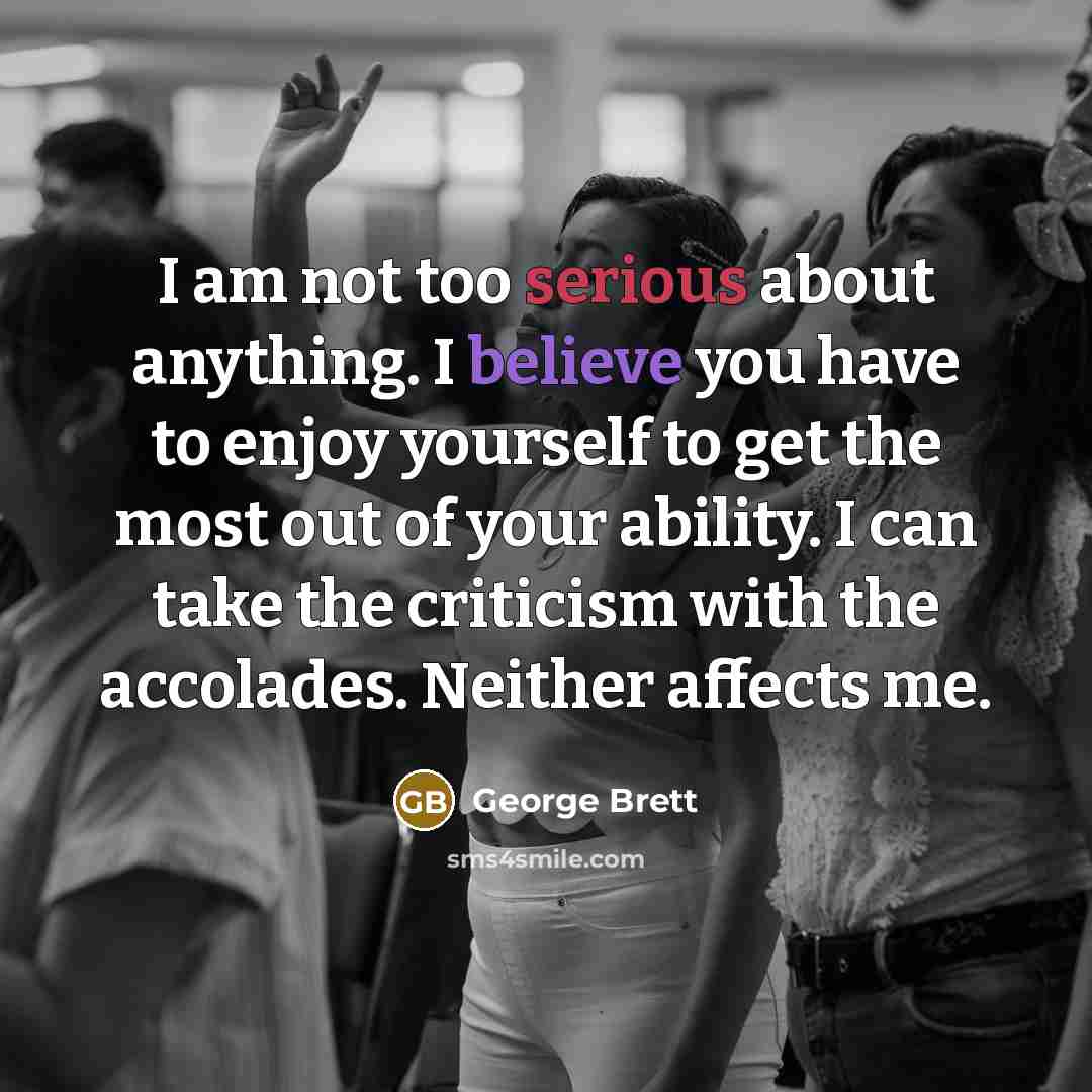 “I am not too serious about anything. I believe you have to enjoy yourself to get the most out of your ability. I can take the criticism with the accolades. Neither affects me.” quote by George Brett