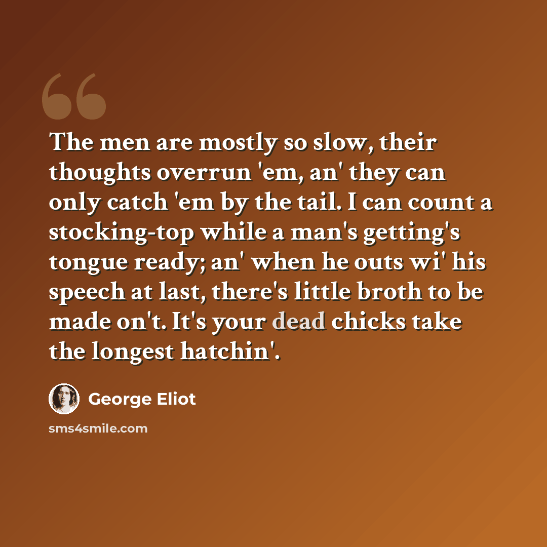 “The men are mostly so slow, their thoughts overrun 'em, an' they can only catch 'em by the tail. I can count a stocking-top while a man's getting's tongue ready; an' when he outs wi' his speech at last, there's little broth to be made on't. It's your dead chicks take the longest hatchin'.” quote by George Eliot