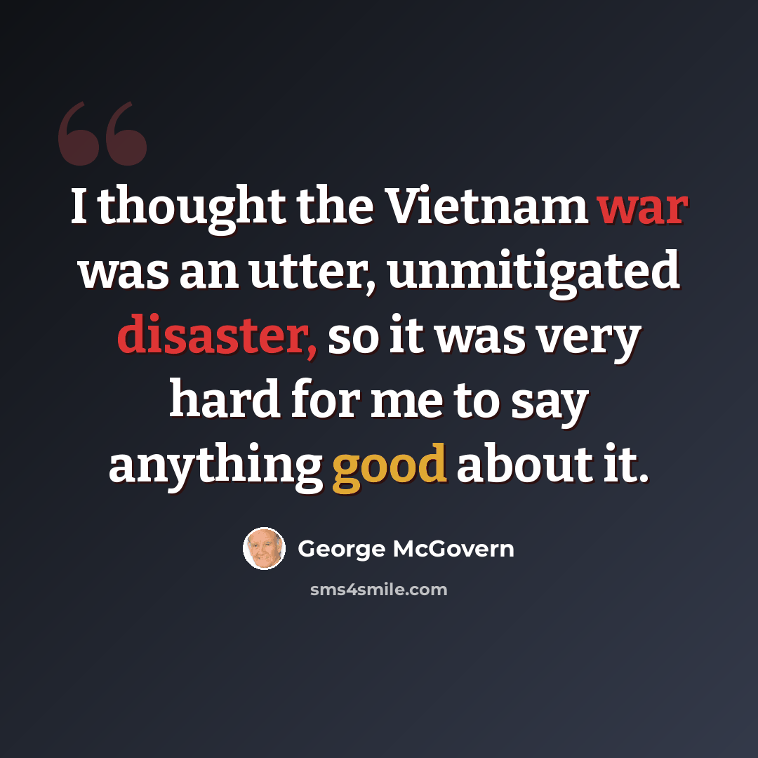 “I thought the Vietnam war was an utter, unmitigated disaster, so it was very hard for me to say anything good about it.” quote by George McGovern