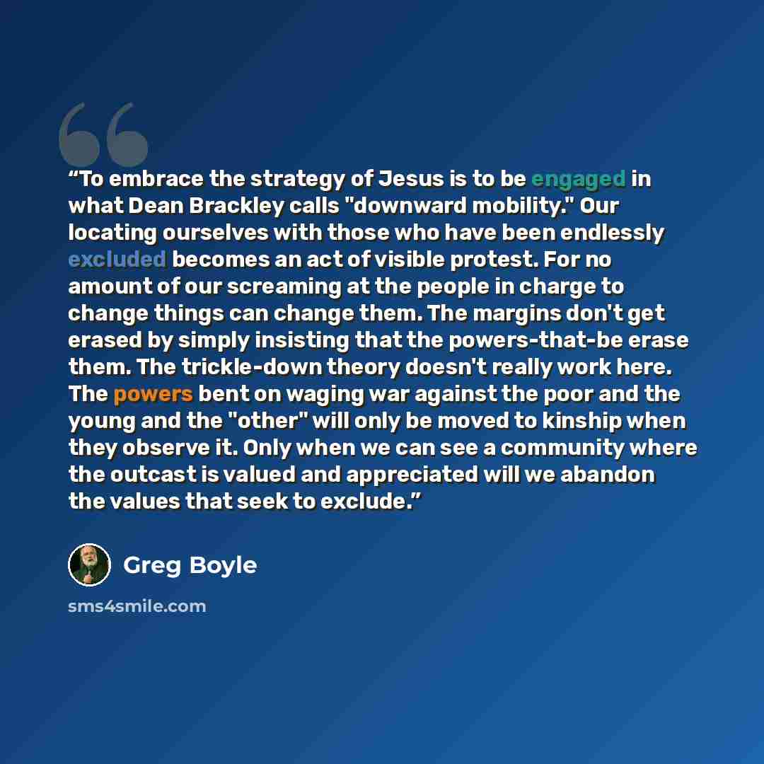 “To embrace the strategy of Jesus is to be engaged in what Dean Brackley calls "downward mobility." Our locating ourselves with those who have been endlessly excluded becomes an act of visible protest. For no amount of our screaming at the people in charge to change things can change them. The…” quote by Greg Boyle