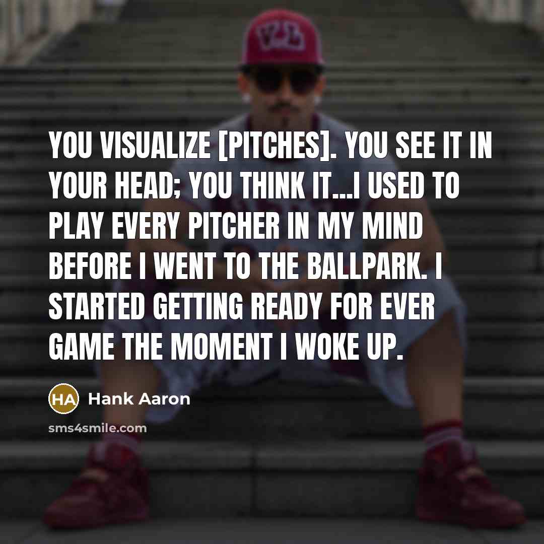 “You visualize [pitches]. You see it in your head; you think it...I used to play every pitcher in my mind before I went to the ballpark. I started getting ready for ever game the moment I woke up.” quote by Hank Aaron