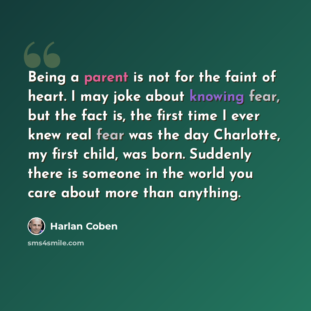 “Being a parent is not for the faint of heart. I may joke about knowing fear, but the fact is, the first time I ever knew real fear was the day Charlotte, my first child, was born. Suddenly there is someone in the world you care about more than anything.” quote by Harlan Coben