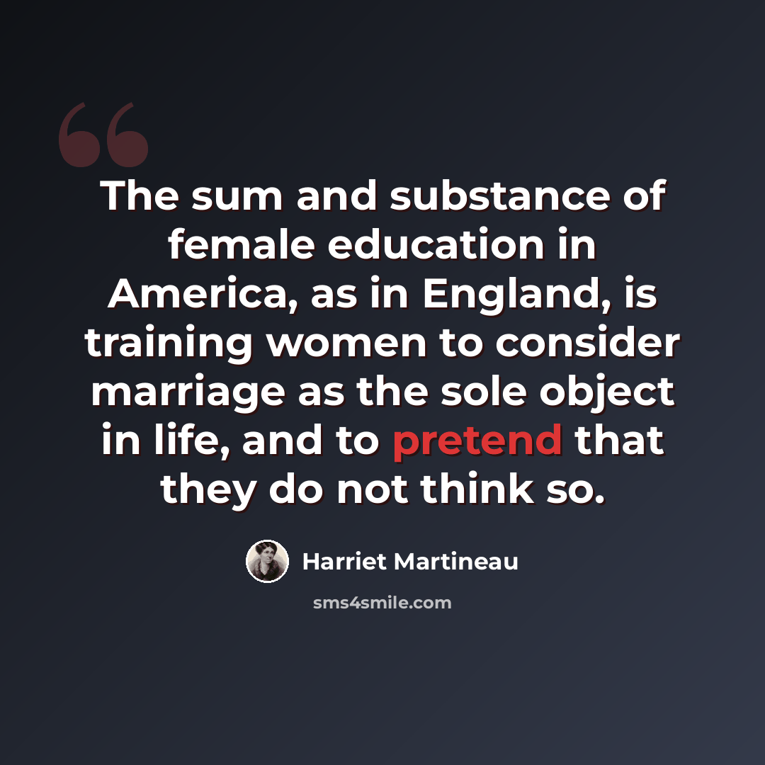 “The sum and substance of female education in America, as in England, is training women to consider marriage as the sole object in life, and to pretend that they do not think so.” quote by Harriet Martineau