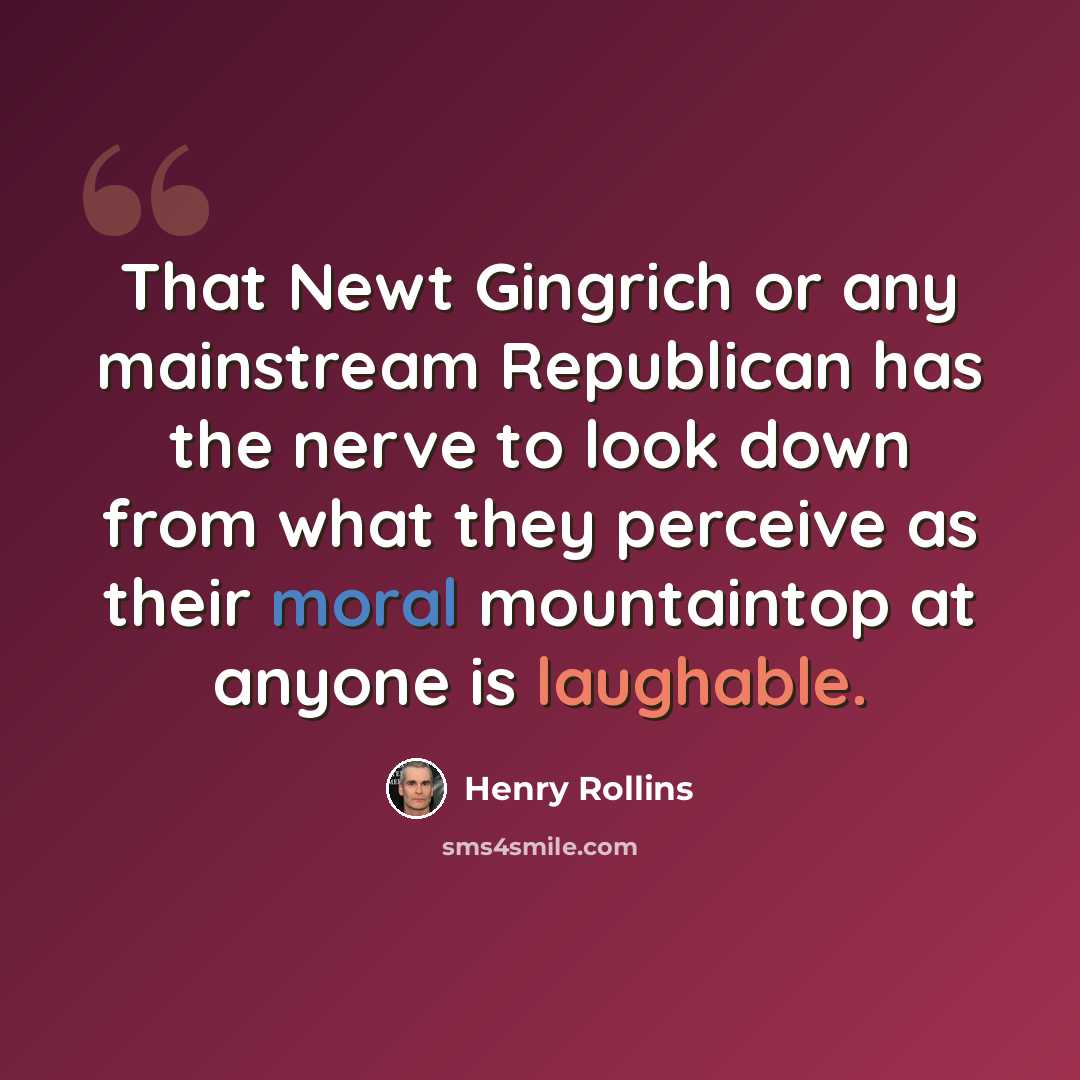 “That Newt Gingrich or any mainstream Republican has the nerve to look down from what they perceive as their moral mountaintop at anyone is laughable.” quote by Henry Rollins