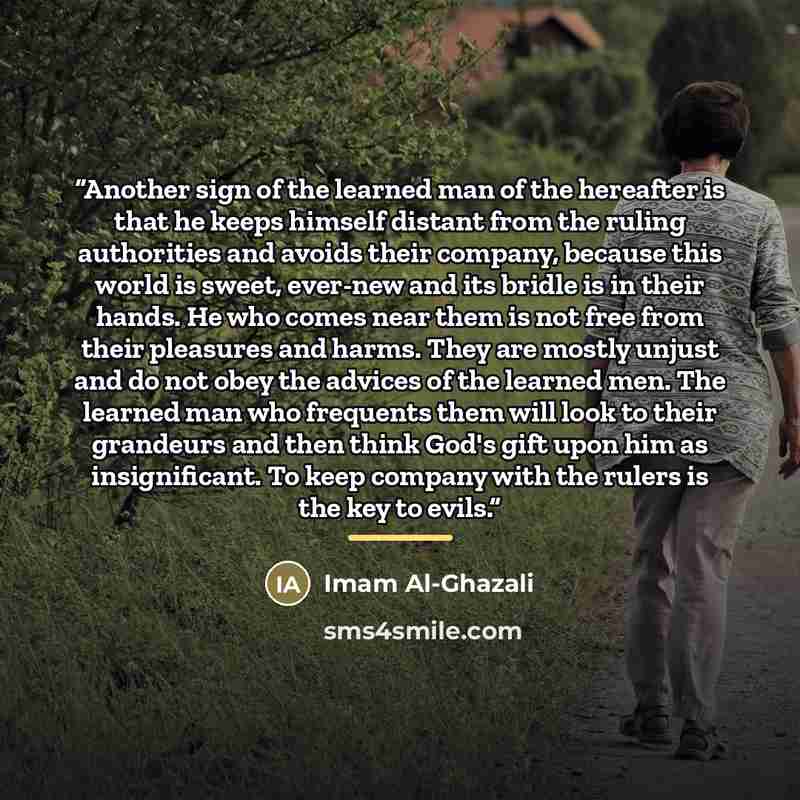 “Another sign of the learned man of the hereafter is that he keeps himself distant from the ruling authorities and avoids their company, because this world is sweet, ever-new and its bridle is in their hands. He who comes near them is not free from their pleasures and harms. They are mostly unjust…” quote by Imam Al-Ghazali