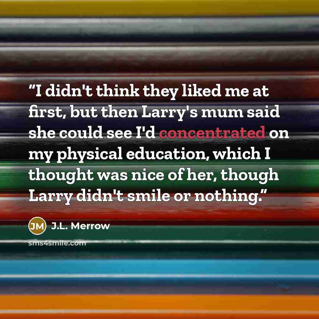 “I didn't think they liked me at first, but then Larry's mum said she could see I'd concentrated on my physical education, which I thought was nice of her, though Larry didn't smile or nothing.” quote by J.L. Merrow