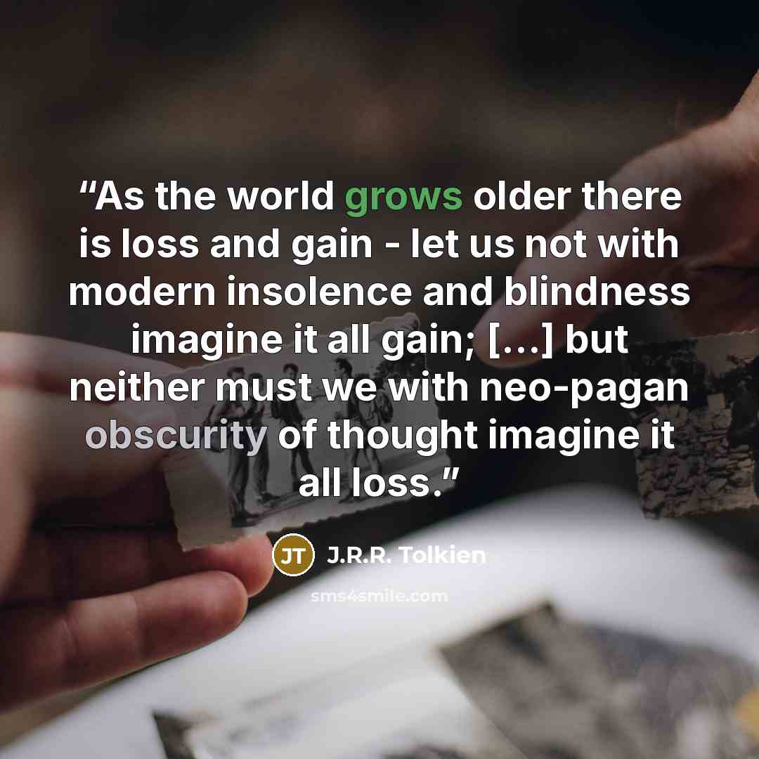 “As the world grows older there is loss and gain - let us not with modern insolence and blindness imagine it all gain; [...] but neither must we with neo-pagan obscurity of thought imagine it all loss.” quote by J.R.R. Tolkien