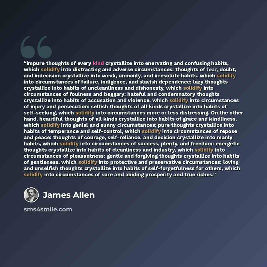 “impure thoughts of every kind crystallize into enervating and confusing habits, which solidify into distracting and adverse circumstances: thoughts of fear, doubt, and indecision crystallize into weak, unmanly, and irresolute habits, which solidify into circumstances of failure, indigence, and…” quote by James Allen