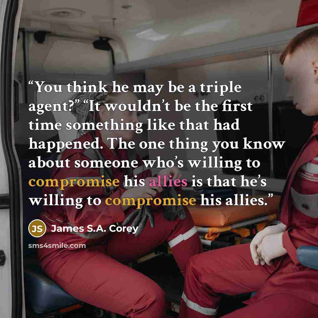 “You think he may be a triple agent?” “It wouldn’t be the first time something like that had happened. The one thing you know about someone who’s willing to compromise his allies is that he’s willing to compromise his allies.” quote by James S.A. Corey