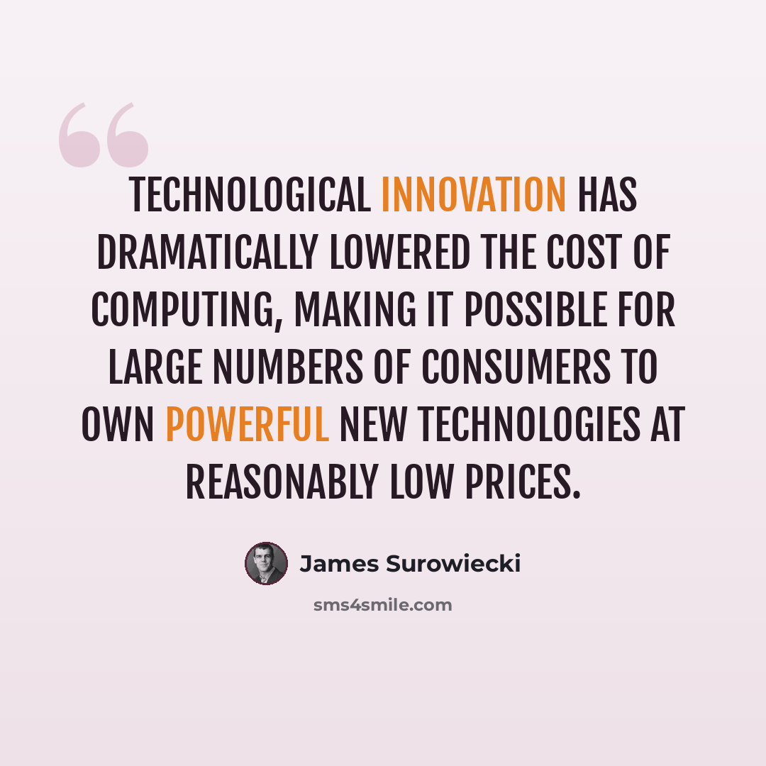 “Technological innovation has dramatically lowered the cost of computing, making it possible for large numbers of consumers to own powerful new technologies at reasonably low prices.” quote by James Surowiecki