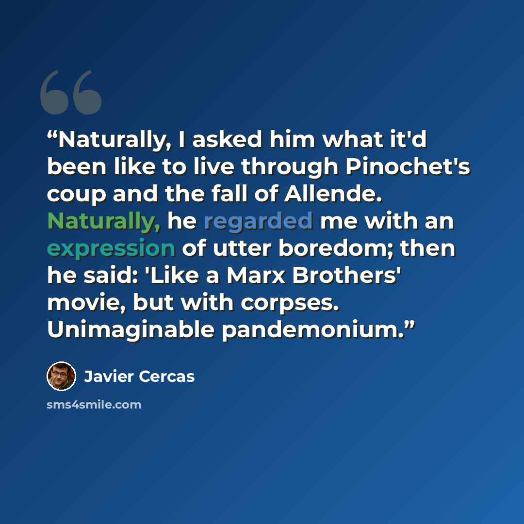 “Naturally, I asked him what it'd been like to live through Pinochet's coup and the fall of Allende. Naturally, he regarded me with an expression of utter boredom; then he said: 'Like a Marx Brothers' movie, but with corpses. Unimaginable pandemonium.” quote by Javier Cercas