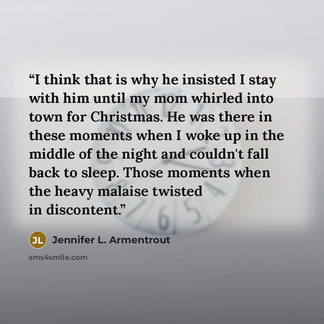 “I think that is why he insisted I stay with him until my mom whirled into town for Christmas. He was there in these moments when I woke up in the middle of the night and couldn't fall back to sleep. Those moments when the heavy malaise twisted in discontent.” quote by Jennifer L. Armentrout
