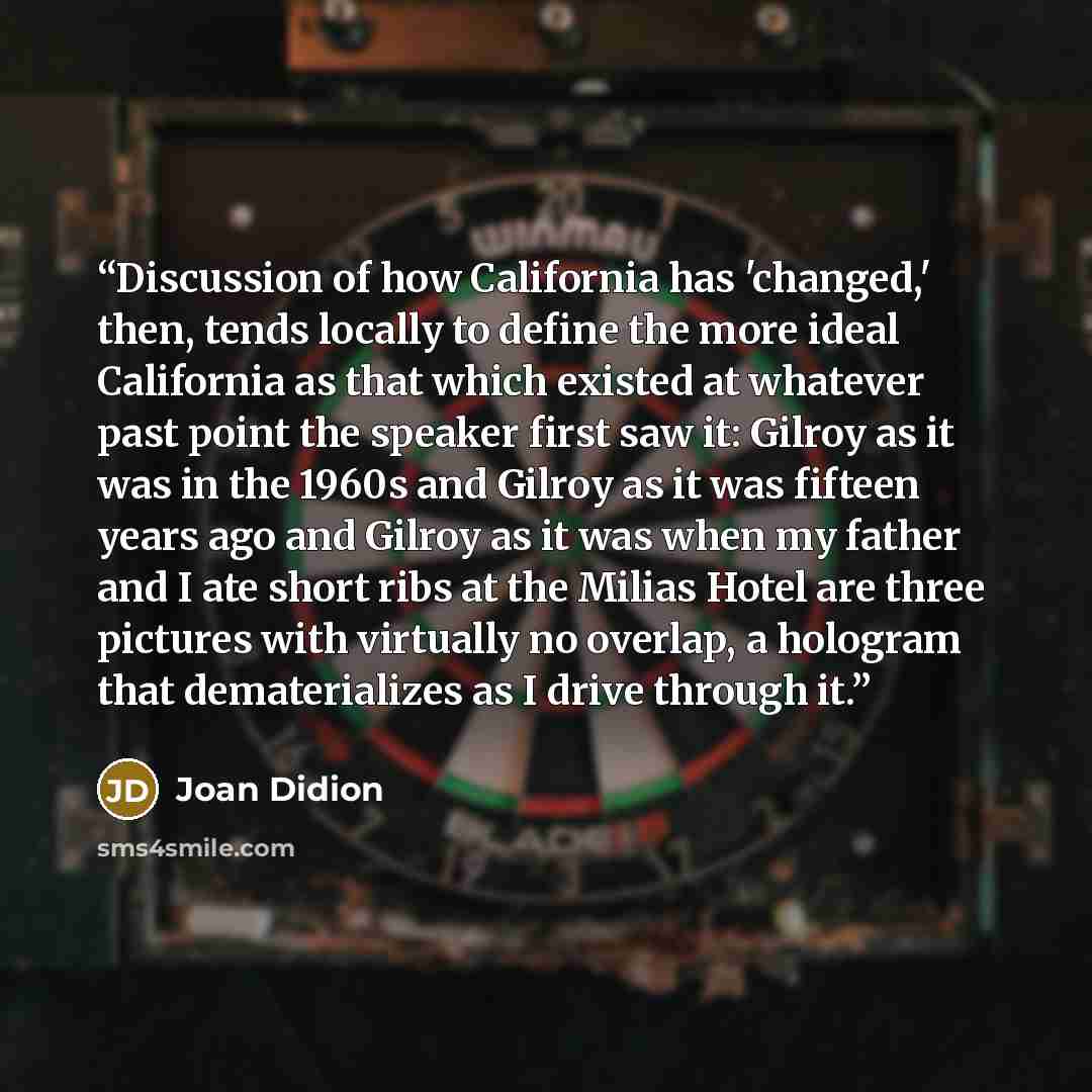 “Discussion of how California has 'changed,' then, tends locally to define the more ideal California as that which existed at whatever past point the speaker first saw it: Gilroy as it was in the 1960s and Gilroy as it was fifteen years ago and Gilroy as it was when my father and I ate short ribs…” quote by Joan Didion