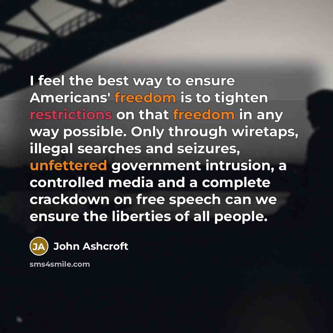 “I feel the best way to ensure Americans' freedom is to tighten restrictions on that freedom in any way possible. Only through wiretaps, illegal searches and seizures, unfettered government intrusion, a controlled media and a complete crackdown on free speech can we ensure the liberties of all…” quote by John Ashcroft