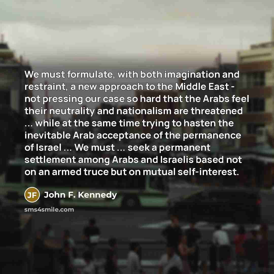 “We must formulate, with both imagination and restraint, a new approach to the Middle East - not pressing our case so hard that the Arabs feel their neutrality and nationalism are threatened ... while at the same time trying to hasten the inevitable Arab acceptance of the permanence of Israel…” quote by John F. Kennedy