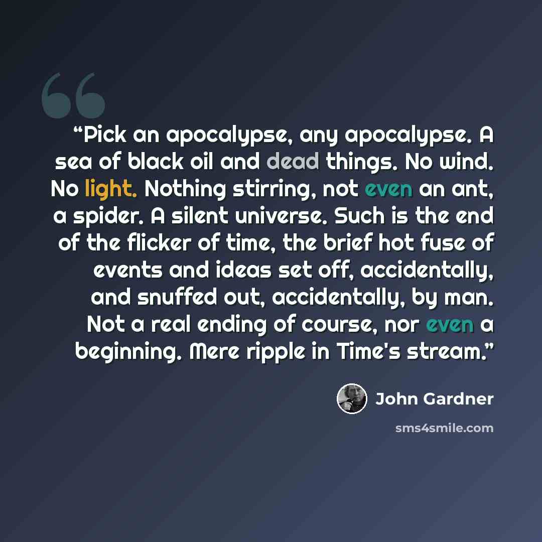 “Pick an apocalypse, any apocalypse. A sea of black oil and dead things. No wind. No light. Nothing stirring, not even an ant, a spider. A silent universe. Such is the end of the flicker of time, the brief hot fuse of events and ideas set off, accidentally, and snuffed out, accidentally, by man…” quote by John Gardner