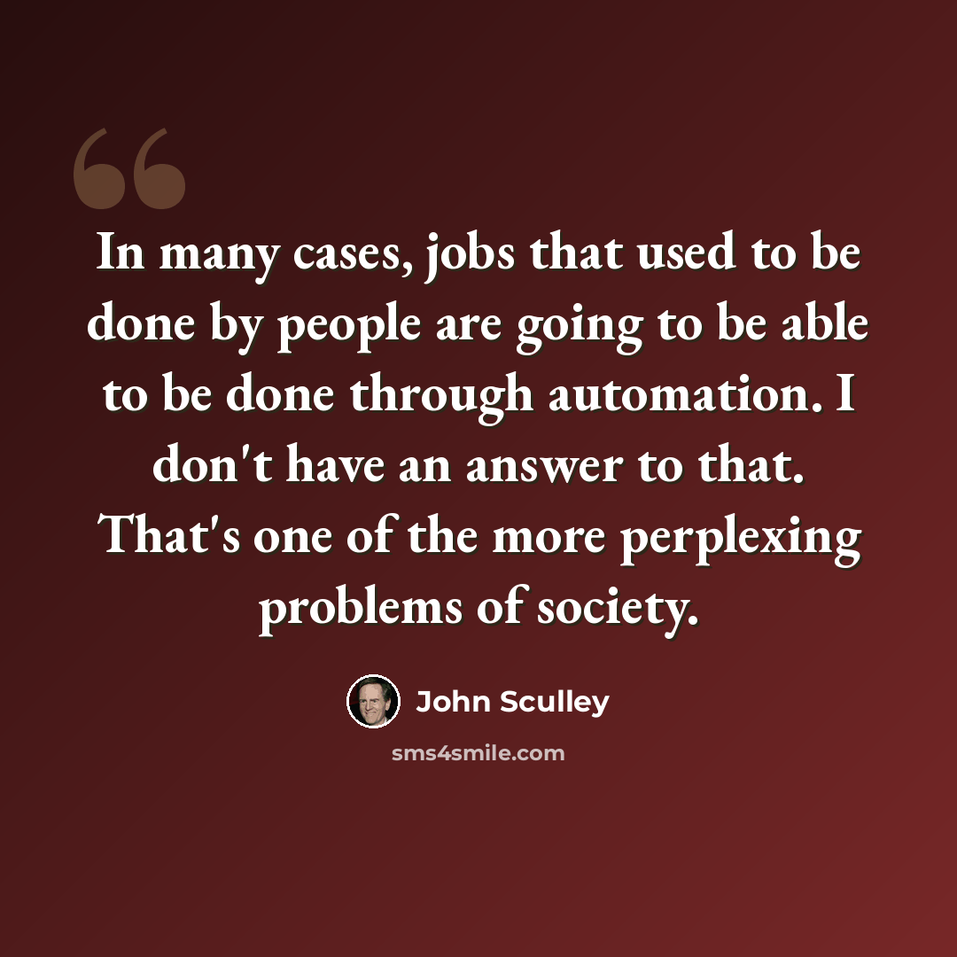 “In many cases, jobs that used to be done by people are going to be able to be done through automation. I don't have an answer to that. That's one of the more perplexing problems of society.” quote by John Sculley