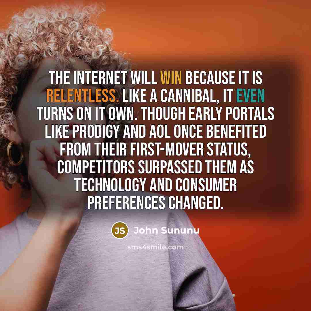“The Internet will win because it is relentless. Like a cannibal, it even turns on it own. Though early portals like Prodigy and AOL once benefited from their first-mover status, competitors surpassed them as technology and consumer preferences changed.” quote by John Sununu