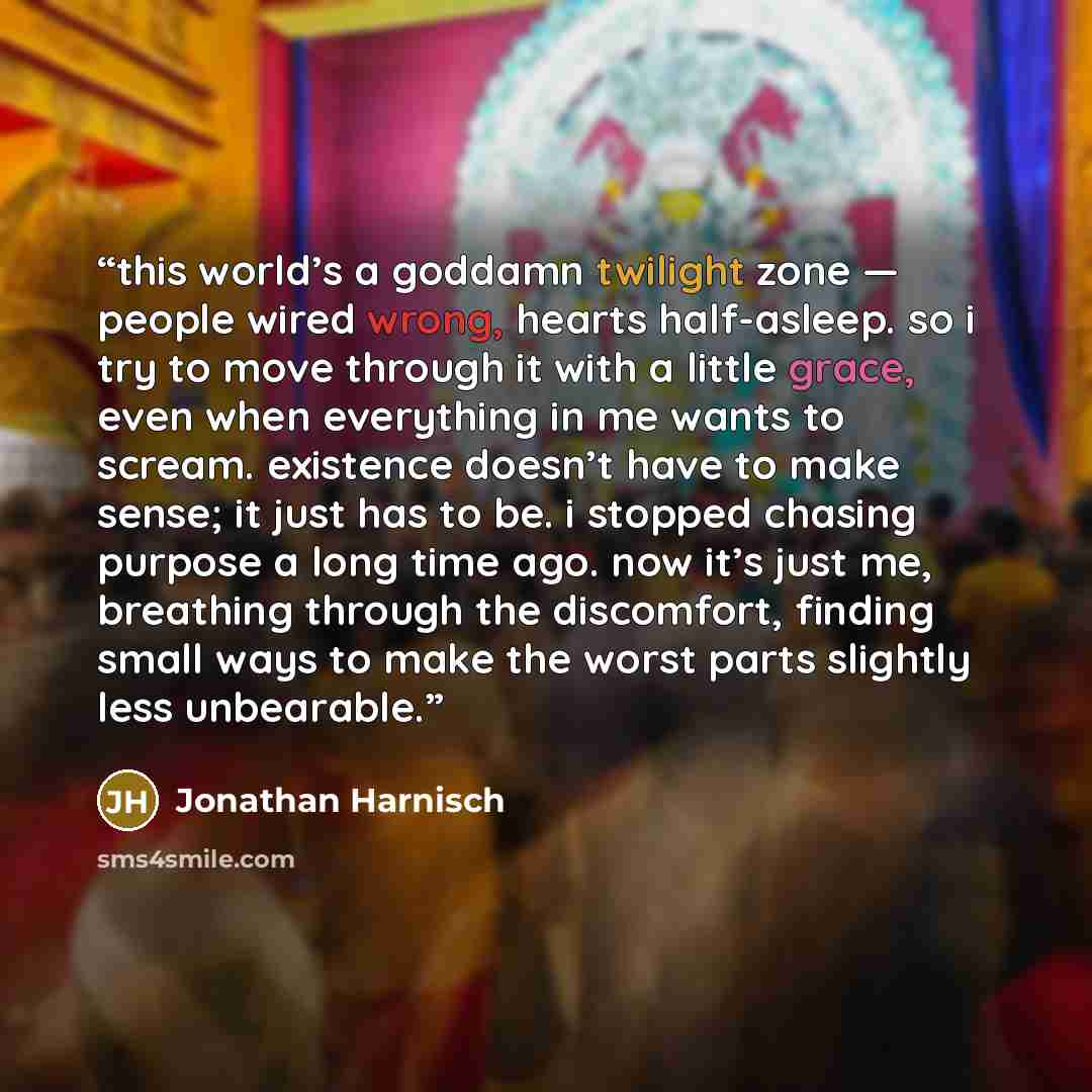 “this world’s a goddamn twilight zone — people wired wrong, hearts half-asleep. so i try to move through it with a little grace, even when everything in me wants to scream. existence doesn’t have to make sense; it just has to be. i stopped chasing purpose a long time ago. now it’s just me…” quote by Jonathan Harnisch