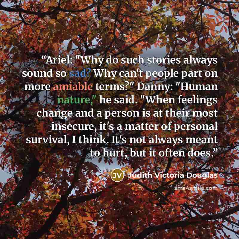 “Ariel: "Why do such stories always sound so sad? Why can't people part on more amiable terms?" Danny: "Human nature," he said. "When feelings change and a person is at their most insecure, it's a matter of personal survival, I think. It's not always meant to hurt, but it often does.” quote by Judith Victoria Douglas