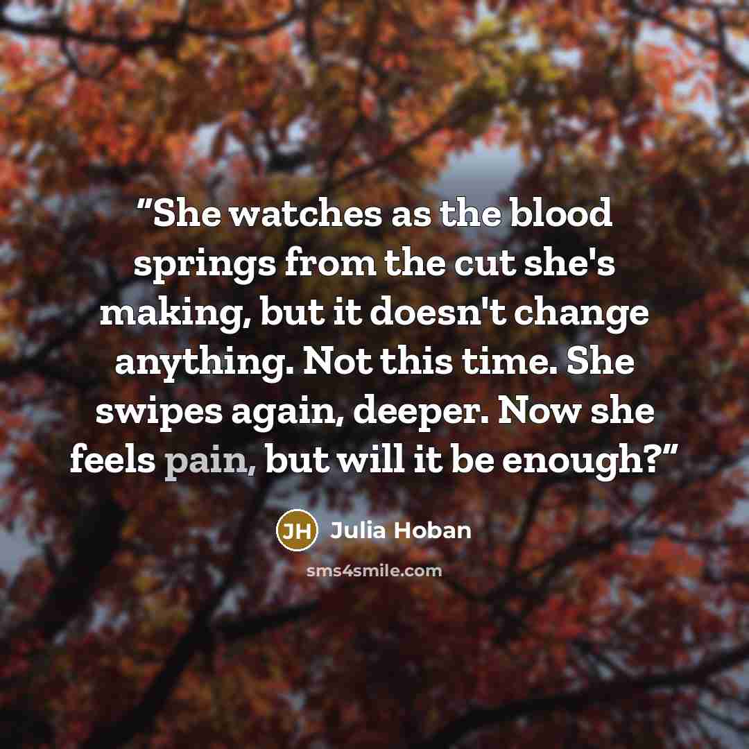 “She watches as the blood springs from the cut she's making, but it doesn't change anything. Not this time. She swipes again, deeper. Now she feels pain, but will it be enough?” quote by Julia Hoban