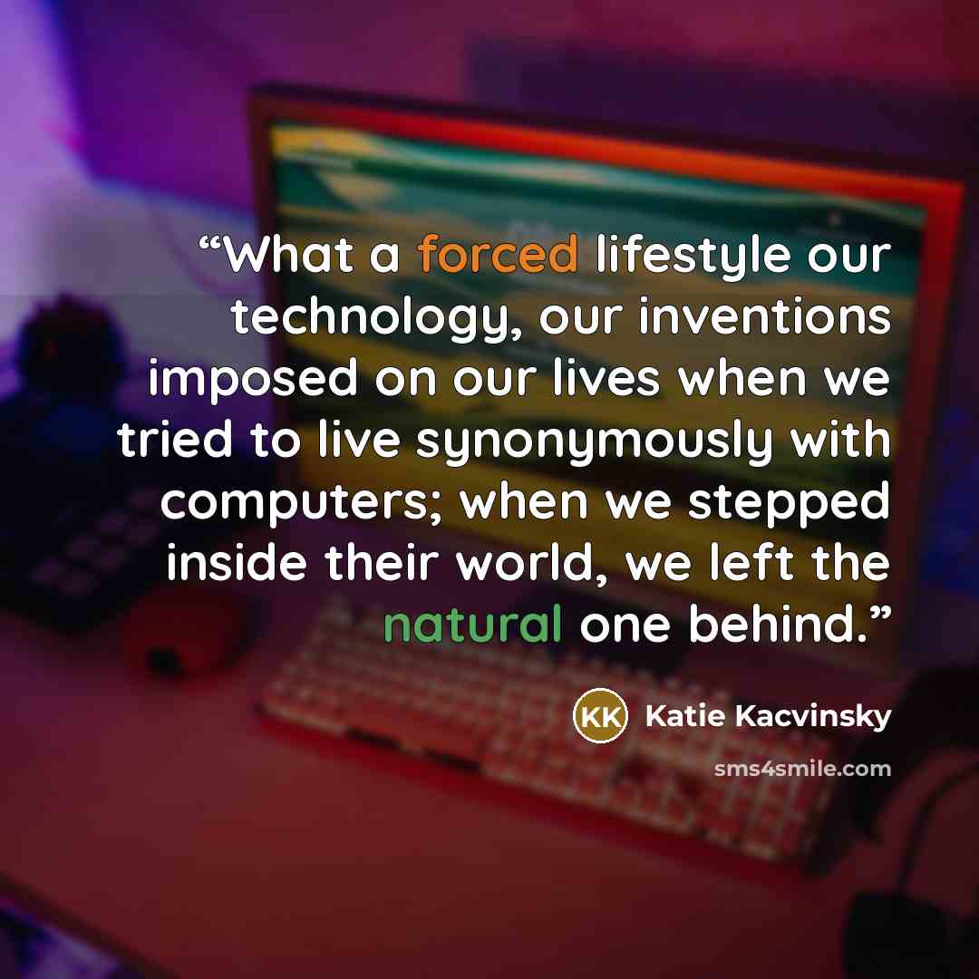 “What a forced lifestyle our technology, our inventions imposed on our lives when we tried to live synonymously with computers; when we stepped inside their world, we left the natural one behind.” quote by Katie Kacvinsky