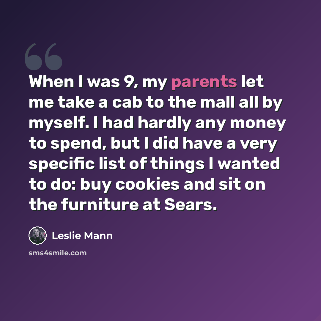 “When I was 9, my parents let me take a cab to the mall all by myself. I had hardly any money to spend, but I did have a very specific list of things I wanted to do: buy cookies and sit on the furniture at Sears.” quote by Leslie Mann