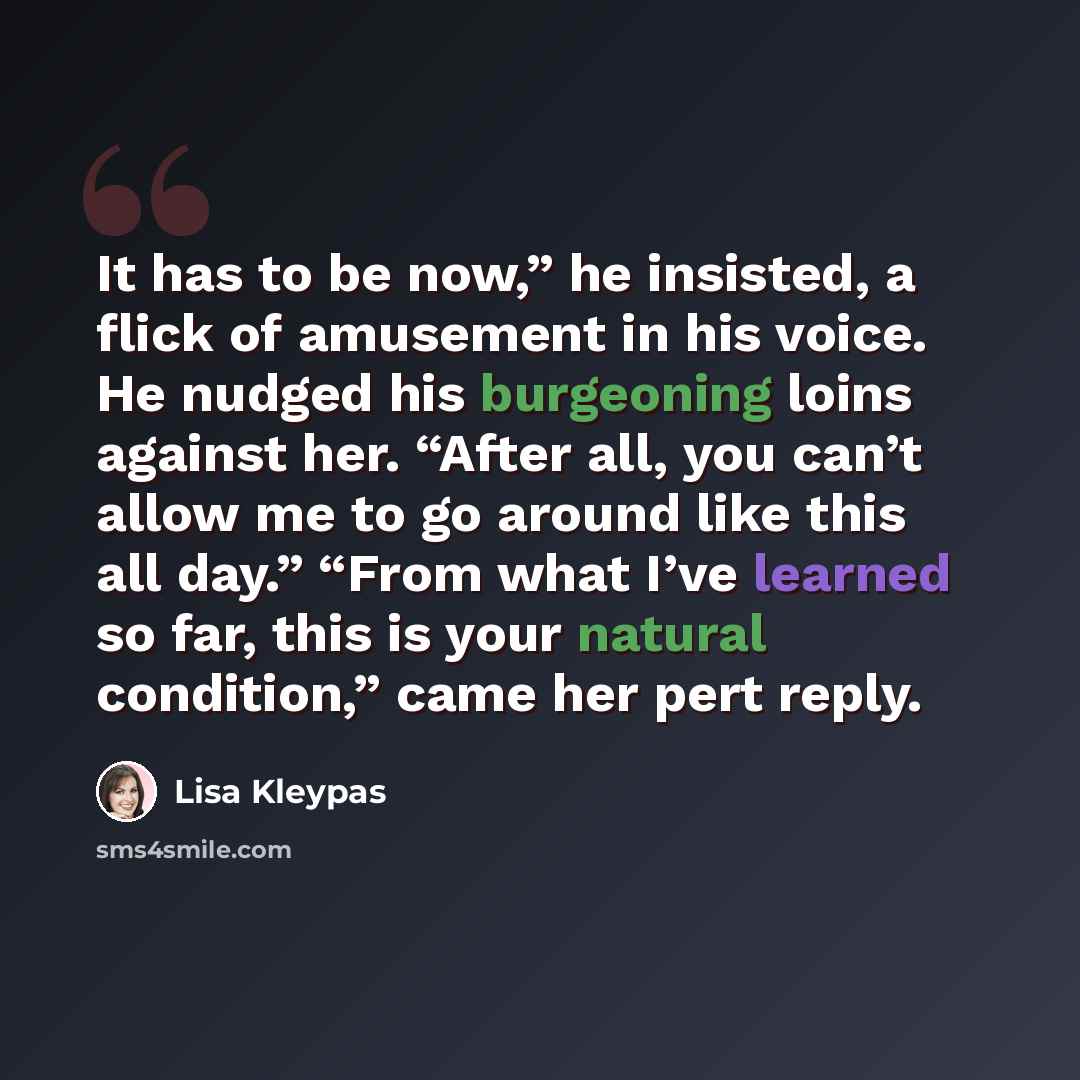 “It has to be now,” he insisted, a flick of amusement in his voice. He nudged his burgeoning loins against her. “After all, you can’t allow me to go around like this all day.” “From what I’ve learned so far, this is your natural condition,” came her pert reply.” quote by Lisa Kleypas