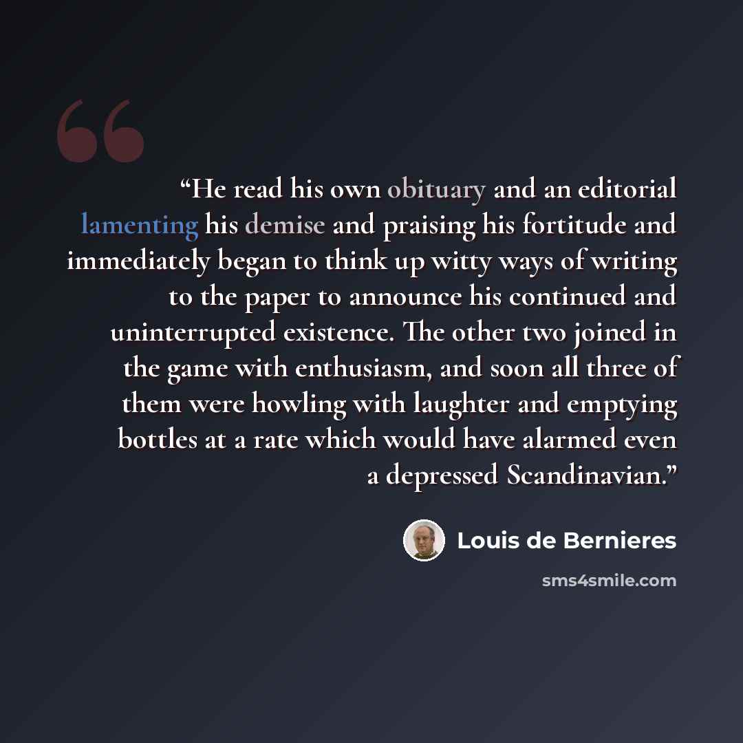 “He read his own obituary and an editorial lamenting his demise and praising his fortitude and immediately began to think up witty ways of writing to the paper to announce his continued and uninterrupted existence. The other two joined in the game with enthusiasm, and soon all three of them were…” quote by Louis de Bernières