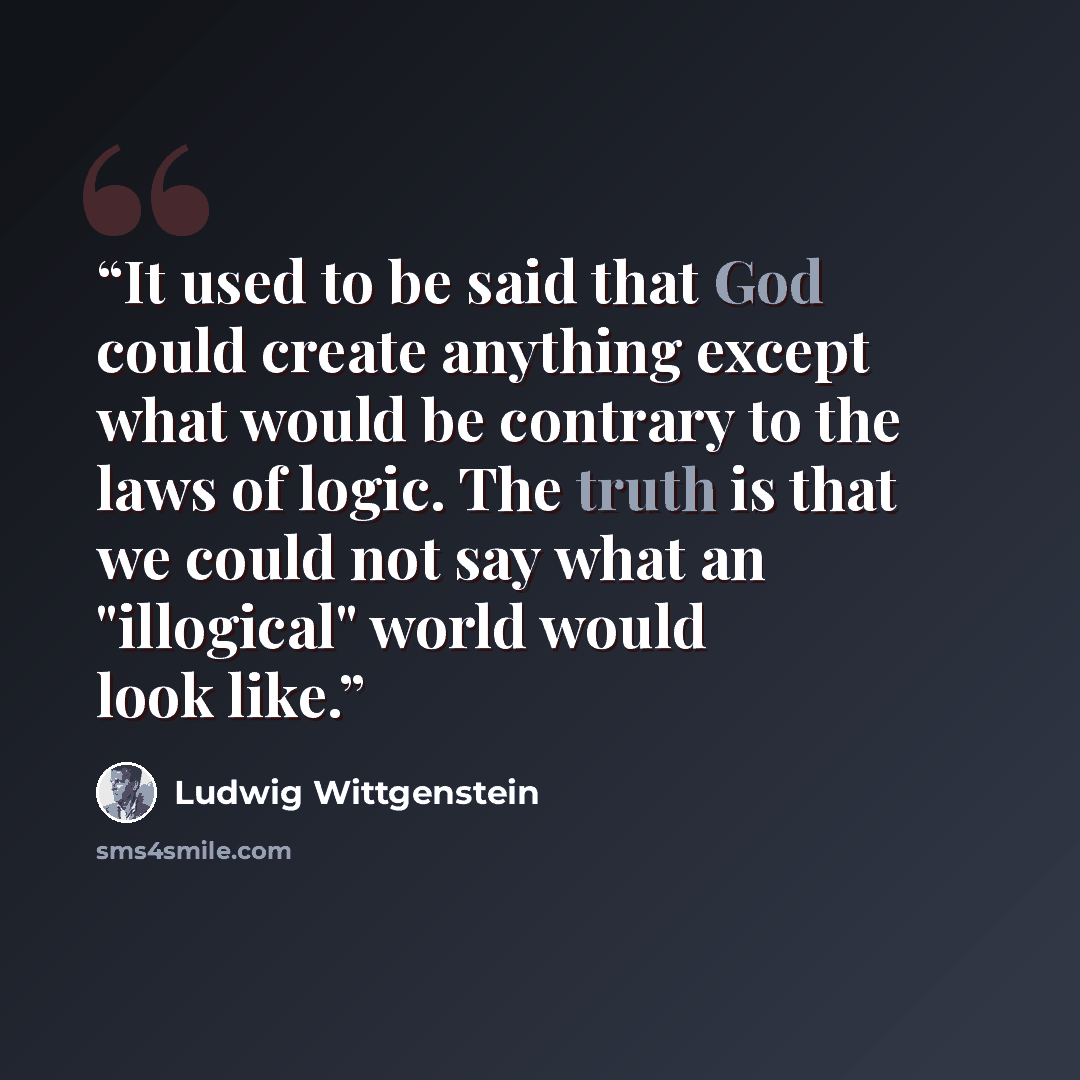 “It used to be said that God could create anything except what would be contrary to the laws of logic. The truth is that we could not say what an "illogical" world would look like.” quote by Ludwig Wittgenstein