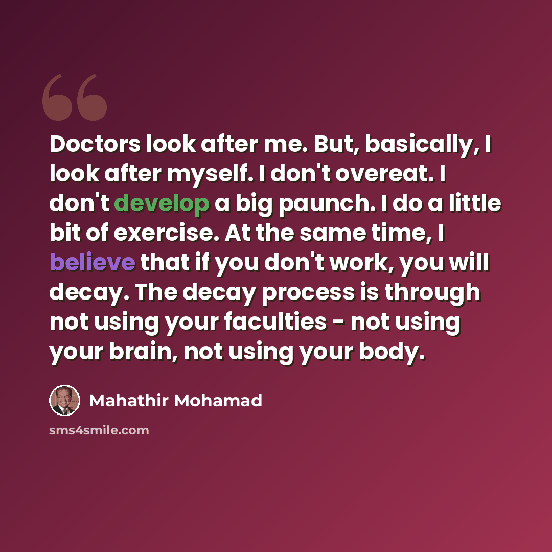 “Doctors look after me. But, basically, I look after myself. I don't overeat. I don't develop a big paunch. I do a little bit of exercise. At the same time, I believe that if you don't work, you will decay. The decay process is through not using your faculties - not using your brain, not using your…” quote by Mahathir Mohamad